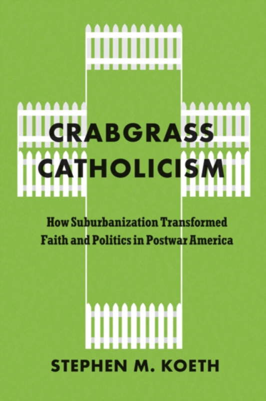 Crabgrass Catholicism â€“ How Suburbanization Transformed Faith and Politics in Postwar America - Stephen M. Koeth