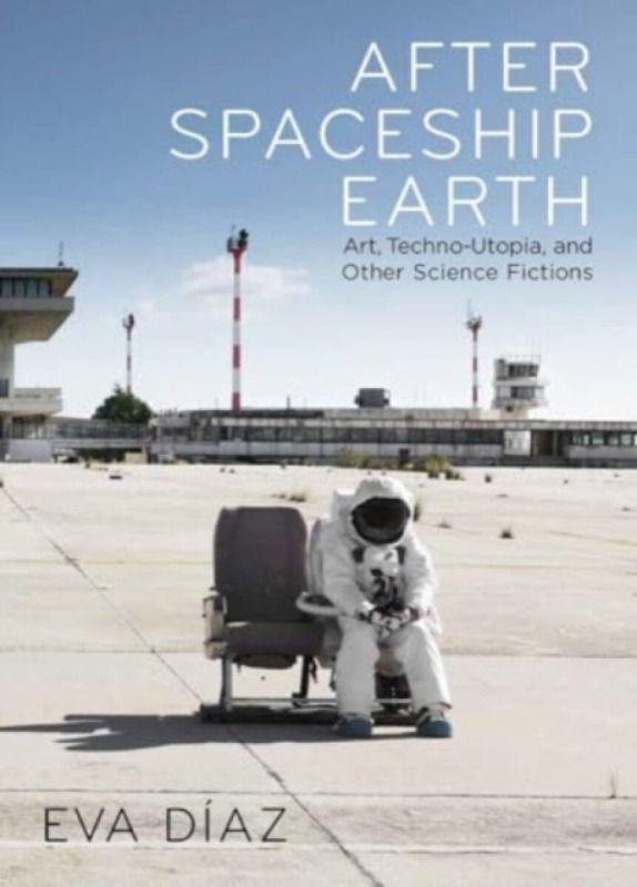 After Spaceship Earth – Art, Techno–utopia, and Other Science Fictions - Eva Diaz