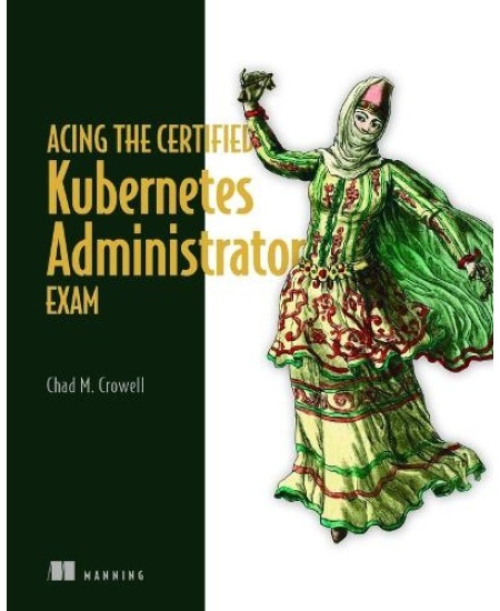 Acing the Certified Kubernetes Administrator Exam Manning Publications