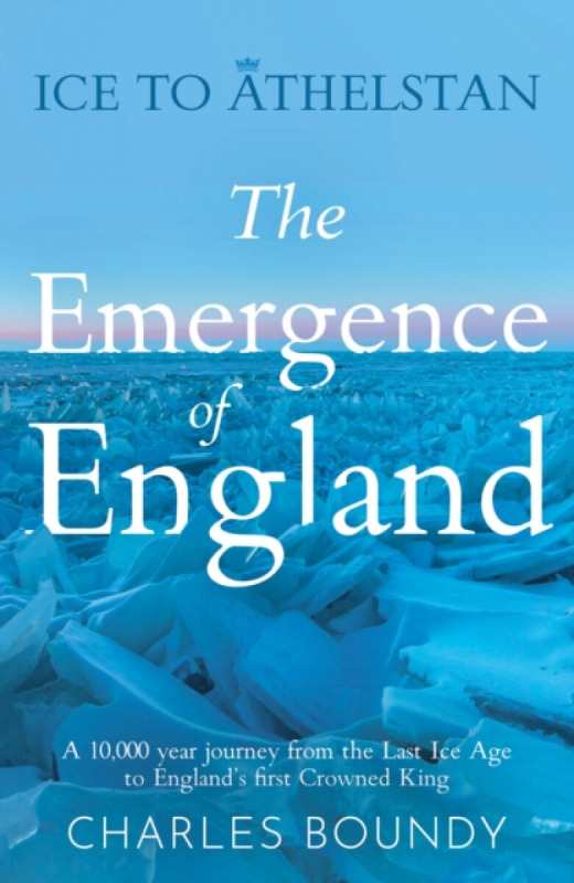 Ice to Athelstan – The Emergence of England - Charles Boundy