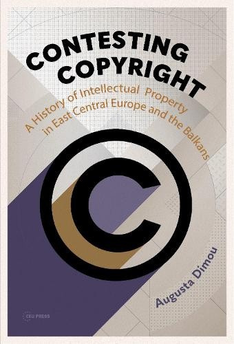 Contesting Copyright, A History of Intellectual Property in East Central Europe and the Balkans Central European University Press